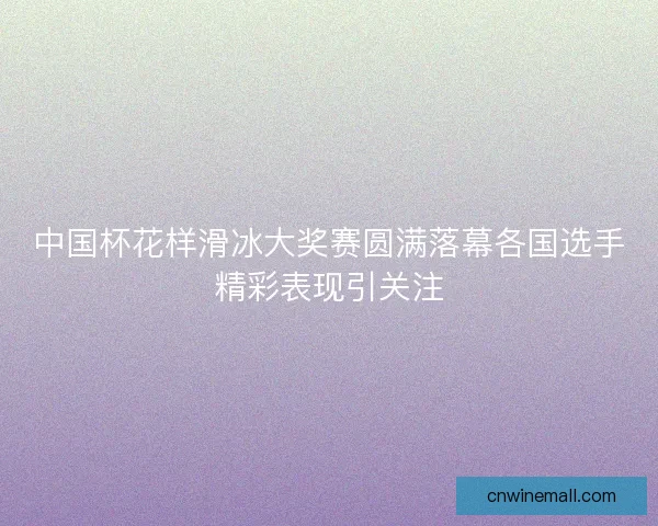 中国杯花样滑冰大奖赛圆满落幕各国选手精彩表现引关注