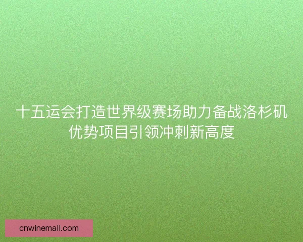 十五运会打造世界级赛场助力备战洛杉矶优势项目引领冲刺新高度