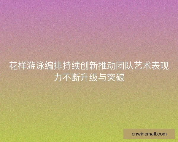 花样游泳编排持续创新推动团队艺术表现力不断升级与突破