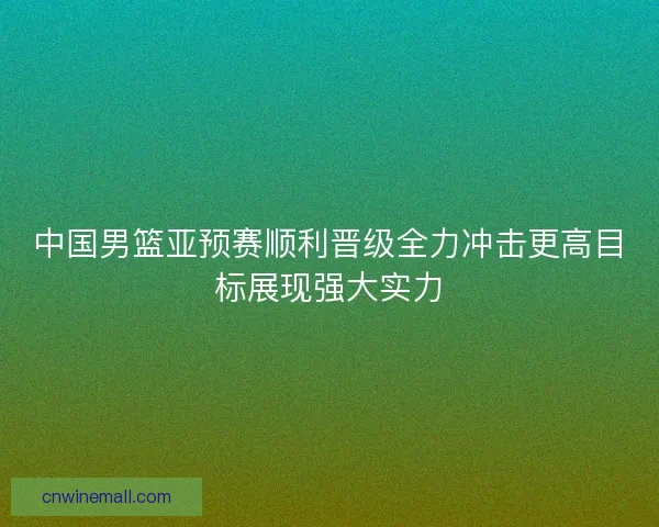 中国男篮亚预赛顺利晋级全力冲击更高目标展现强大实力