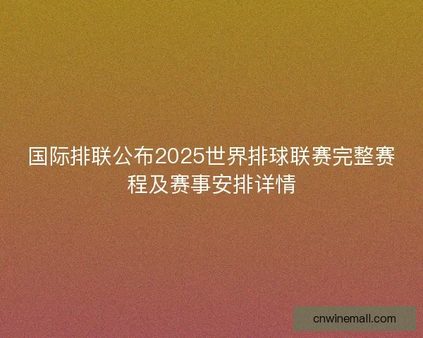 国际排联公布2025世界排球联赛完整赛程及赛事安排详情