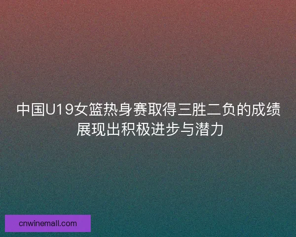中国U19女篮热身赛取得三胜二负的成绩 展现出积极进步与潜力