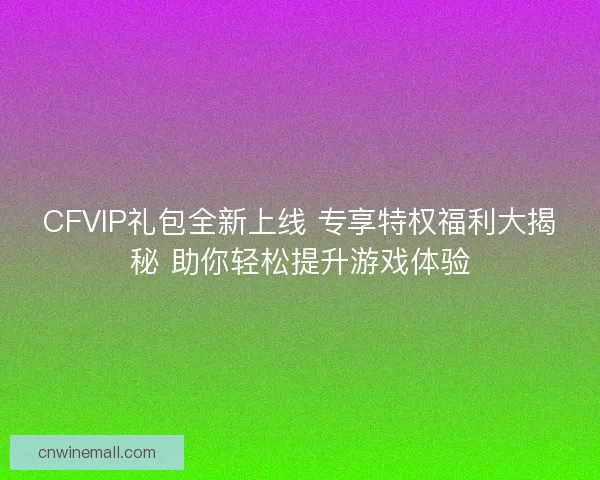 CFVIP礼包全新上线 专享特权福利大揭秘 助你轻松提升游戏体验