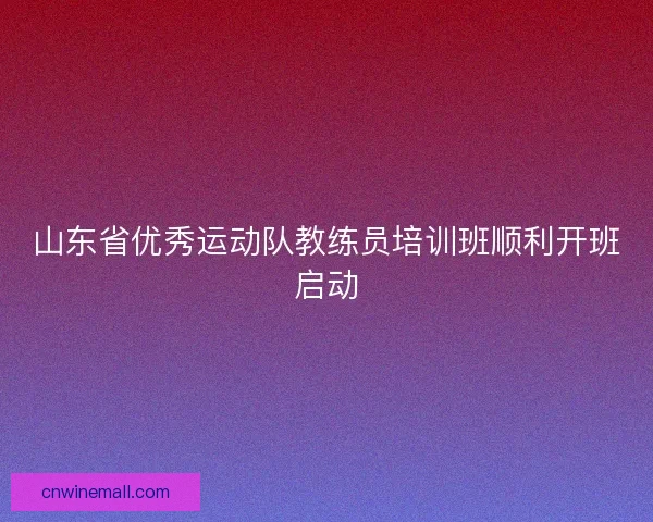 山东省优秀运动队教练员培训班顺利开班启动